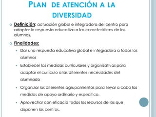 PLAN DE ATENCIÓN A LA
DIVERSIDAD
 Definición: actuación global e integradora del centro para
adaptar la respuesta educativa a las características de los
alumnos.
 Finalidades:
 Dar una respuesta educativa global e integradora a todos los
alumnos
 Establecer las medidas curriculares y organizativas para
adaptar el currículo a las diferentes necesidades del
alumnado
 Organizar los diferentes agrupamientos para llevar a cabo las
medidas de apoyo ordinario y específico.
 Aprovechar con eficacia todos los recursos de los que
disponen los centros.
 