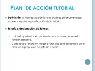 PLAN DE ACCIÓN TUTORIAL
 Definición: El Plan de Acción Tutorial (PAT) es el instrumento por
excelencia para la planificación de la tutoría.
 Tutoría y designación de tutores:
• La tutoría y orientación de los alumnos formará parte de la
función docente.
• Cada grupo tendrá un maestro tutor que será designado por el
director, a propuesta del jefe de estudios.
 