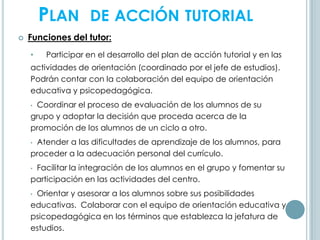 PLAN DE ACCIÓN TUTORIAL
 Funciones del tutor:
• Participar en el desarrollo del plan de acción tutorial y en las
actividades de orientación (coordinado por el jefe de estudios).
Podrán contar con la colaboración del equipo de orientación
educativa y psicopedagógica.
• Coordinar el proceso de evaluación de los alumnos de su
grupo y adoptar la decisión que proceda acerca de la
promoción de los alumnos de un ciclo a otro.
• Atender a las dificultades de aprendizaje de los alumnos, para
proceder a la adecuación personal del currículo.
• Facilitar la integración de los alumnos en el grupo y fomentar su
participación en las actividades del centro.
• Orientar y asesorar a los alumnos sobre sus posibilidades
educativas. Colaborar con el equipo de orientación educativa y
psicopedagógica en los términos que establezca la jefatura de
estudios.
 