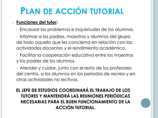 o Funciones del tutor:
• Encauzar los problemas e inquietudes de los alumnos.
• Informar a los padres, maestros y alumnos del grupo
de todo aquello que les concierna en relación con las
actividades docentes y el rendimiento académico.
• Facilitar la cooperación educativa entre los maestros
y los padres de los alumnos.
• Atender y cuidar, junto con el resto de los profesores
del centro, a los alumnos en los períodos de recreo y en
otras actividades no lectivas.
EL JEFE DE ESTUDIOS COORDINARÁ EL TRABAJO DE LOS
TUTORES Y MANTENDRÁ LAS REUNIONES PERIÓDICAS
NECESARIAS PARA EL BUEN FUNCIONAMIENTO DE LA
ACCIÓN TUTORIAL.
PLAN DE ACCIÓN TUTORIAL
 