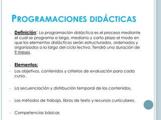 PROGRAMACIONES DIDÁCTICAS
o Definición: La programación didáctica es el proceso mediante
el cual se programa a largo, mediano y corto plazo el modo en
que los elementos didácticos serán estructurados, ordenados y
organizados a lo largo del ciclo lectivo. Tendrá una duración de
9 meses.
o Elementos:
• Los objetivos, contenidos y criterios de evaluación para cada
curso.
• La secuenciación y distribución temporal de los contenidos.
• Los métodos de trabajo, libros de texto y recursos curriculares.
• Competencias básicas
 