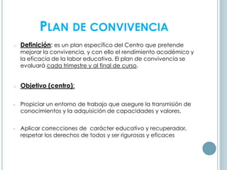 PLAN DE CONVIVENCIA
o Definición: es un plan específico del Centro que pretende
mejorar la convivencia, y con ello el rendimiento académico y
la eficacia de la labor educativa. El plan de convivencia se
evaluará cada trimestre y al final de curso.
o Objetivo (centro):
• Propiciar un entorno de trabajo que asegure la transmisión de
conocimientos y la adquisición de capacidades y valores.
• Aplicar correcciones de carácter educativo y recuperador,
respetar los derechos de todos y ser rigurosas y eficaces
 