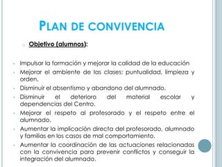 PLAN DE CONVIVENCIA
o Objetivo (alumnos):
• Impulsar la formación y mejorar la calidad de la educación
• Mejorar el ambiente de las clases: puntualidad, limpieza y
orden.
• Disminuir el absentismo y abandono del alumnado.
• Disminuir el deterioro del material escolar y
dependencias del Centro.
• Mejorar el respeto al profesorado y el respeto entre el
alumnado.
• Aumentar la implicación directa del profesorado, alumnado
y familias en los casos de mal comportamiento.
• Aumentar la coordinación de las actuaciones relacionadas
con la convivencia para prevenir conflictos y conseguir la
integración del alumnado.
 