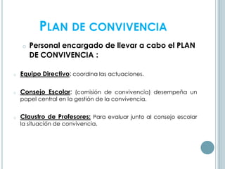 PLAN DE CONVIVENCIA
o Personal encargado de llevar a cabo el PLAN
DE CONVIVENCIA :
o Equipo Directivo: coordina las actuaciones.
o Consejo Escolar: (comisión de convivencia) desempeña un
papel central en la gestión de la convivencia.
o Claustro de Profesores: Para evaluar junto al consejo escolar
la situación de convivencia.
 