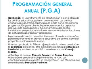 PROGRAMACIÓN GENERAL
ANUAL (P.G.A)
o Definición: es un instrumento de planificación a corto plazo de
los centros educativos, para un curso escolar. Los centros
educativos elaborarán al principio de cada curso escolar una
programación general anual que recoja todos los aspectos
relativos a la organización y funcionamiento del centro,
incluidos los proyectos, el currículo, las normas y todos los planes
de actuación acordados y aprobados.
o Los centros de nueva creación tienen un plazo de cuatro años
para elaborar tanto el proyecto educativo de centro, como los
proyectos curriculares de etapa.
o Una vez aprobada la PGA un ejemplar de la misma quedará en
la Secretaria del centro, otro ejemplar se remitirá a la Dirección
Provincial y también se remitirá a los miembros del Consejo
Escolar.
o Al finalizar el curso el Consejo Escolar y el Equipo Directivo
evaluarán el grado de cumplimiento de la PGA. Las
conclusiones más relevantes se recogerán en una Memoria que
se remitirá a la Dirección Provincial
 