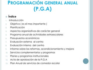 PROGRAMACIÓN GENERAL ANUAL
(P.G.A)
 Índice
1. Introducción
2. Objetivo ( es el mas importante )
3. Planificación
4. Aspectos organizativos de carácter general
5. Programa anual de actividades extraescolares
6. Presupuestos económicos
7. Evaluación externa al centro
8. Evaluación interna del centro
9. Informe sobre las reformas, acondicionamiento y mejora
10. Servicios complementarios y programas
11. Planes y programas institucionales
12. Acta de aprobación de la P.G.A
13. Plan Anual de servicios de comedor escolar
 