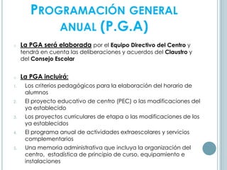 PROGRAMACIÓN GENERAL
ANUAL (P.G.A)
o La PGA será elaborada por el Equipo Directivo del Centro y
tendrá en cuenta las deliberaciones y acuerdos del Claustro y
del Consejo Escolar
o La PGA incluirá:
1. Los criterios pedagógicos para la elaboración del horario de
alumnos
2. El proyecto educativo de centro (PEC) o las modificaciones del
ya establecido
3. Los proyectos curriculares de etapa o las modificaciones de los
ya establecidos
4. El programa anual de actividades extraescolares y servicios
complementarios
5. Una memoria administrativa que incluya la organización del
centro, estadística de principio de curso, equipamiento e
instalaciones
 