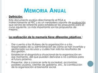 MEMORIA ANUAL
o Definición:
Este documento evalúa directamente el PGA e
indirectamente al PEC y es un verdadero soporte de evaluación
que servirá de referente para establecer las propuestas para el
curso siguiente. Lo más importante son las propuestas de
mejora.
o La realización de la memoria tiene diferentes objetivos :
1. Dar cuenta a los titulares de la organización o a los
responsables de su administración de cómo se han invertido y
gestionado sus recursos y cuáles han sido los resultados de
esa gestión.
2. Establecer el diagnóstico situacional de la organización en
ese momento, del que pueden derivarse o no cambios para
el futuro próximo.
3. Presentar, dar a conocer ante la sociedad, accionistas,
posibles usuarios, clientes de gobierno, etc., la contribución
de la organización al bienestar social.
 