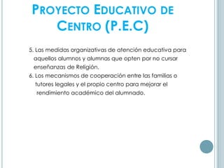 PROYECTO EDUCATIVO DE
CENTRO (P.E.C)
5. Las medidas organizativas de atención educativa para
aquellos alumnos y alumnas que opten por no cursar
enseñanzas de Religión.
6. Los mecanismos de cooperación entre las familias o
tutores legales y el propio centro para mejorar el
rendimiento académico del alumnado.
 