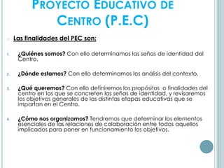 PROYECTO EDUCATIVO DE
CENTRO (P.E.C)
o Las finalidades del PEC son:
1. ¿Quiénes somos? Con ello determinamos las señas de identidad del
Centro.
2. ¿Dónde estamos? Con ello determinamos los análisis del contexto.
3. ¿Qué queremos? Con ello definiremos los propósitos o finalidades del
centro en las que se concreten las señas de identidad, y revisaremos
los objetivos generales de las distintas etapas educativas que se
impartan en el Centro.
4. ¿Cómo nos organizamos? Tendremos que determinar los elementos
esenciales de las relaciones de colaboración entre todos aquellos
implicados para poner en funcionamiento los objetivos.
 