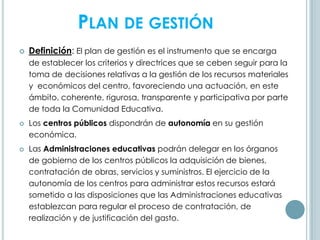 PLAN DE GESTIÓN
 Definición: El plan de gestión es el instrumento que se encarga
de establecer los criterios y directrices que se ceben seguir para la
toma de decisiones relativas a la gestión de los recursos materiales
y económicos del centro, favoreciendo una actuación, en este
ámbito, coherente, rigurosa, transparente y participativa por parte
de toda la Comunidad Educativa.
 Los centros públicos dispondrán de autonomía en su gestión
económica.
 Las Administraciones educativas podrán delegar en los órganos
de gobierno de los centros públicos la adquisición de bienes,
contratación de obras, servicios y suministros. El ejercicio de la
autonomía de los centros para administrar estos recursos estará
sometido a las disposiciones que las Administraciones educativas
establezcan para regular el proceso de contratación, de
realización y de justificación del gasto.
 