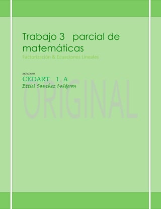 Trabajo 3   parcial de     matemáticasFactorización & Ecuaciones Lineales25/11/2010CEDART   1  AEttiel Sanchez Calderon<br />Factorización: Definición: Es la descomposición de un objeto o numero en el producto de otros objetos más pequeños. Que al multiplicarlos todos resulta el objeto original.Métodos de Factorización:-Diferencia de cuadrados-Suma o diferencia de cubos-Factor común-Agrupación-Trinomios Cuadráticas-Trinomio Cuadrado Perfecto (TCP)Operaciones:25a2+64b2=5a-8b(5a+8b)8m2-14m-15=4m-1(4m+15x2-15x2+54=x-9(x+6)27a2-b2=3a-b(9a+b)5a2+10a=5a(a+2)n2+14n-49=(n-7)(n+7)x2-20x-300=x-30(x+10)9x2-9=9(x2-1)64x2+125=(8+5)2x2-144=(x-12)24x2y-12xy2=4xy(x-3y)xw-yw+xz-yz=w+z(x-y)x2+14x+45=x+9(x+5)6y-y-2=3y+2(2y-1)4m2-49=2m-7(2m+7)x2-x-42=(x-14)22m2+3m-35=m+7(m-5)a2+24a+199=a-17(a+7)La verdad factorización fue una parte que me gusto porque le entendí. Llego a ser un poco complicado en algunas cosas pero lo logre.FRACCIONES ALGEBRAICAS:x2-16x2+8x+16   = (x-4)(x+4)4x2-20xx2-4x-5= 4x(x+1)3a-9b6a-18b= 2x2-6x+9x2-7x+12  * x2+6x+53x2+2x-1 = x-3(x+5)x-4(3x+1)7x+21x2-16y2  *  x2-5xy+4y24x2+11x-3 = 7(x-y)x+4y(4x-1)x2-3x-10x2-25  *  2x+106x+12 =  134x2-9x+3y  ÷2x-32x+6y =4(x+2)2(x+4)x2-14x-5x2-4x-45 ÷ x2-12x-45x2-6x-27 = (x+1)(x+5)a-3a2-a-6 - 4a2-4a+3 =  -4a+9a-2a-1(a-3)mm2-1 + 3mm+1 =  3m2-2mm+1(m-1)2aa2-a-6  -  4a2-7a+12 =  2a2-12a-8a+2a-3(a-4)2m2-11m+30 -  1m2 -36 + 1m2-25 = 2m 2+22+49m-5m+6m-6(m+5)xx2-5x-14 +  2x-7 =  3x+4x+2(x-7)Graficar:Y = 5x -1 Y=2x +3 Y= -1/2x +3Una joyería vende su mercancía 50% más cara que su costo, si vende un anillo de diamantes en $1500 ¿Qué precio pago el proveedor? $10002x-3y=4  x-4=7    resultado x = -1  Y=-24a+b=63ª+5b=10  resultado  a=20/17 B = 22/10m-n=-33m+4n=9  resultado  m= 3  n=0 5p+2q=-32p-q=3   resultado     p= 1/3   Y= -7/3X+2y=83x+5y= 12  resultado  x=-16  Y= 123m+2n=7m-5n= -2  resultado  m=31/17   n = 13/132h-i =53h – 4i=-2  resultado  h=18/5   I= 14/5<br />
