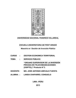UNIVERSIDAD NACIONAL FEDERICO VILLAREAL
ESCUELA UNIVERSITARIA DE POST GRADO
Maestría en Gestión de Inversión Pública
CURSO : GESTION ECONOMICA TERRITORIAL
TEMA : SERVICIO PÚBLICO
“ORGANO SUPERVISOR DE LA INVERSIÓN
PRIVADA EN TELECOMUNICACIONES
(OSIPTEL)” Producto Nº3.
DOCENTE: MG. JOSE ANTONIO AREVALO TUESTA
ALUMNA : LANDA CHAPARRO, CONSUELO
LIMA –PERU
2013
 