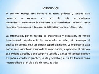 INTRODUCCIÓN

El presente trabajo esta diseñado de forma práctica y sencilla para
comenzar

a

conocer

un

poco

de

esta

extraordinaria

herramienta, recorriendo lo conceptos y características Internet, uso y
recursos, Navegadores y Buscadores definición y características, etc.
La informática, por su rapidez de crecimiento y expansión, ha venido
transformando rápidamente las sociedades actuales; sin embargo el
público en general solo las conoce superficialmente. Lo importante para
entrar en el asombroso mundo de la computación, es perderle el miedo a
esa extraña pantalla, a ese complejo teclado y a esos misteriosos discos y
así poder entender lo práctico, lo útil y sencillo que resulta tenerlas como
nuestro aliado en el día a día de nuestras vidas

 