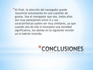 * Al final, la elección del navegador puede

resumirse únicamente en una cuestión de
gustos. Sea el navegador que sea, todos ellos
son muy semejantes entre sí y sus
características suelen ser muy similares, ya que
cuando uno de ello si Incorpora una novedad
significativa, los demás en la siguiente versión
ya la habrán incluido.

*

 