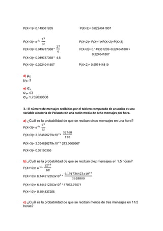 P(X=1)= 0.149361205                      P(X=2)= 0.0224041807



P(X=3)= e-3*                           P(X<2)= P(X=1)+P(X=2)+P(X=3)

P(X=3)= 0.049787068 *                  P(X<2)= 0.149361205+0.224041807+
                                                0.224041807
P(X=3)= 0.049787068 * 4.5

P(X=3)= 0.0224041807                   P(X<2)= 0.597444819


d) μX
μX= 3

e) σx
σx=
σx= 1.732030808


3.- El número de mensajes recibidos por el tablero computado de anuncios es una
variable aleatoria de Poisson con una razón media de ocho mensajes por hora.

a) ¿Cuál es la probabilidad de que se reciban cinco mensajes en una hora?

P(X=3)= e-8*

P(X=3)= 3.354626279x10-4 *

P(X=3)= 3.354626279x10-4 * 273.0666667

P(X=3)= 0.09160366


b) ¿Cuál es la probabilidad de que se reciban diez mensajes en 1.5 horas?

P(X=10)= e-12*

P(X=10)= 6.144212353x10-6 *

P(X=10)= 6.144212353x10-6 * 17062.76571

P(X=10)= 0.104837255


c) ¿Cuál es la probabilidad de que se reciban menos de tres mensajes en 11/2
horas?
 