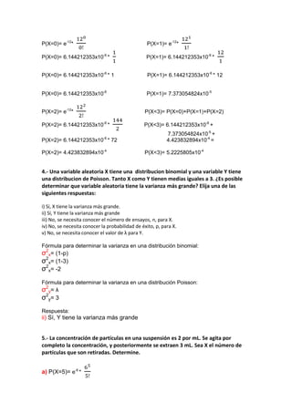 P(X=0)= e-12*                                    P(X=1)= e-12*

P(X=0)= 6.144212353x10-6 *                       P(X=1)= 6.144212353x10-6 *


P(X=0)= 6.144212353x10-6 * 1                      P(X=1)= 6.144212353x10-6 * 12


P(X=0)= 6.144212353x10-6                         P(X=1)= 7.373054824x10-5


P(X=2)= e-12*                                   P(X<3)= P(X=0)+P(X=1)+P(X=2)

P(X=2)= 6.144212353x10-6 *                      P(X<3)= 6.144212353x10-6 +
                                                           7.373054824x10-5 +
                             -6
P(X=2)= 6.144212353x10 * 72                                4.423832894x10-4 =

P(X=2)= 4.423832894x10-4                        P(X<3)= 5.2225805x10-4


4.- Una variable aleatoria X tiene una distribucion binomial y una variable Y tiene
una distribucion de Poisson. Tanto X como Y tienen medias iguales a 3. ¿Es posible
determinar que variable aleatoria tiene la varianza más grande? Elija una de las
siguientes respuestas:

i) Sí, X tiene la varianza más grande.
ii) Sí, Y tiene la varianza más grande
iii) No, se necesita conocer el número de ensayos, n, para X.
iv) No, se necesita conocer la probabilidad de éxito, p, para X.
v) No, se necesita conocer el valor de λ para Y.

Fórmula para determinar la varianza en una distribución binomial:
σ2x= (1-p)
σ2x= (1-3)
σ2x= -2
Fórmula para determinar la varianza en una distribución Poisson:
σ2y= λ
σ2y= 3
Respuesta:
ii) Sí, Y tiene la varianza más grande


5.- La concentración de partículas en una suspensión es 2 por mL. Se agita por
completo la concentración, y posteriormente se extraen 3 mL. Sea X el número de
partículas que son retiradas. Determine.


a) P(X=5)= e-6 *
 