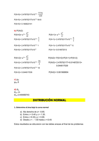 P(X=5)= 2.478752177x10-3 *

P(X=5)= 2.478752177x10-3 * 64.8

P(X=5)= 0.160623141


b) P(X≤2)

P(X=0)= e-6 *                               P(X=1)= e-6 *

P(X=0)= 2.478752177x10-3 *                  P(X=1)= 2.478752177x10-3 *


P(X=0)= 2.478752177x10-3 * 1                P(X=1)= 2.478752177x10-3 * 6

P(X=0)= 2.478752177x10-3                    P(X=1)= 0.014872513



P(X=2)= e-6 *                           P(X≤2)= P(X=0)+P(X=1)+P(X=2)

P(X=2)= 2.478752177x10-3 *              P(X≤2)= 2.478752177+0.014872513+
                                                    0.044617539
P(X=2)= 2.478752177x10-3 * 18

P(X=2)= 0.044617539                         P(X≤2)= 0.061968804


c) μX
μX= 6


d) σx
σx=
σx= 2.449489743

                       DISTRIBUCIÓN NORMAL

1.-Determine el área bajo la curva normal

        a)   Ala derecha de z= -0.85.
        b)   Entre z = 0.40 y z = 1.30.
        c)   Entre z =0.30 y z = 0.90.
        d)   Desde z = - 1.50 hasta z =-0.45

Estos resultados se obtuvieron con las tablas anexas al final de los problemas
 