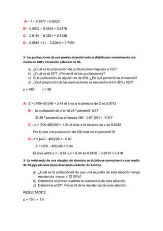 A – 1 – 0.1977 = 0.8023

B – 0.9032 – 0.6554 = 0.2478

C – 0.8159 – 0.3821 = 0.4338

D – 0.0668 + (1 – 0.3264) = 0.7404



2- Las puntuaciones de una prueba estandarizada se distribuyen normalmente con
media de 480 y desviación estándar de 90.

   a)   ¿Cual es la proposición de puntuaciones mayores a 700?
   b)   ¿Cual es el 25º? ¿Percentil de las puntuaciones?
   c)   Si la puntuación de alguien es de 600. ¿En qué percentil se encuentra?
   d)   ¿Qué proporción de las puntuaciones se encuentra entre 420 y 520?

µ = 480       σ = 90



A - Z = (700-480)/90 = 2.44 el área a la derecha de Z es 0.0073

   B – la puntuación de z en el 25 º percentil -0.67

          El 25 º percentil es entonces 480 - 0.67 (90) = 419.7

   C – z = (600-480)/90 = 1.33 el área a la derecha de z es 0.9082

        Por lo que una puntuación de 600 está en el percentil 91

   D - z = (420 - 480)/90 = - 0.67

          Z = (520 – 480)/90 = 0.44

        El área entre z = - 0.67 y z = 0.44 es 0.6700 – 0.2514 = 0.418

3- La resistencia de una aleación de aluminio se distribuye normalmente con media
de 10 giga pascales (Gpa) desviación estándar de 1.4 Gpa.

        a) ¿Cuál es la probabilidad de que una muestra de esta aleación tenga
           resistencia mayor a 12 GPa?
        b) Determine el primer cuartilde la resistencia de esta aleación.
        c) Determine el 95º. Percentil de la resistencia de esta aleación.

RESULTADOS

µ = 10 σ = 1.4
 