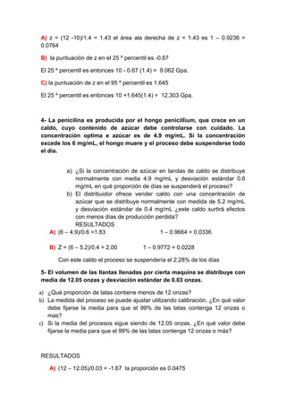 A) z = (12 -10)/1.4 = 1.43 el área ala derecha de z = 1.43 es 1 – 0.9236 =
0.0764

B) la puntuación de z en el 25 º percentil es -0.67

El 25 º percentil es entonces 10 - 0.67 (1.4) = 9.062 Gpa.

C) la puntuación de z en el 95 º percentil es 1.645

El 25 º percentil es entonces 10 +1.645(1.4) = 12.303 Gpa.



4- La penicilina es producida por el hongo penicillium, que crece en un
caldo, cuyo contenido de azúcar debe controlarse con cuidado. La
concentración optima e azúcar es de 4.9 mg/mL. Si la concentración
excede los 6 mg/mL, el hongo muere y el proceso debe suspenderse todo
el día.


           a) ¿Si la concentración de azúcar en tandas de caldo se distribuye
              normalmente con media 4.9 mg/mL y desviación estándar 0.6
              mg/mL en qué proporción de días se suspenderá el proceso?
           b) El distribuidor ofrece vender caldo con una concentración de
              azúcar que se distribuye normalmente con medida de 5.2 mg/mL
              y desviación estándar de 0.4 mg/mL ¿este caldo surtirá efectos
              con menos días de producción perdida?
              RESULTADOS
    A) (6 – 4.9)/0.6 =1.83                   1 – 0.9664 = 0.0336

    B) Z = (6 – 5.2)/0.4 = 2.00         1 – 0.9772 = 0.0228

       Con este caldo el proceso se suspendería el 2.28% de los días

5- El volumen de las llantas llenadas por cierta maquina se distribuye con
media de 12.05 onzas y desviación estándar de 0.03 onzas.

a) ¿Qué proporción de latas contiene menos de 12 onzas?
b) La medida del proceso se puede ajustar utilizando calibración. ¿En qué valor
   debe fijarse la media para que el 99% de las latas contenga 12 onzas o
   mas?
c) Si la media del procesos sigue siendo de 12.05 onzas. ¿En qué valor debe
   fijarse la media para que el 99% de las latas contenga 12 onzas o más?



RESULTADOS

    A) (12 – 12.05)/0.03 = -1.67 la proporción es 0.0475
 