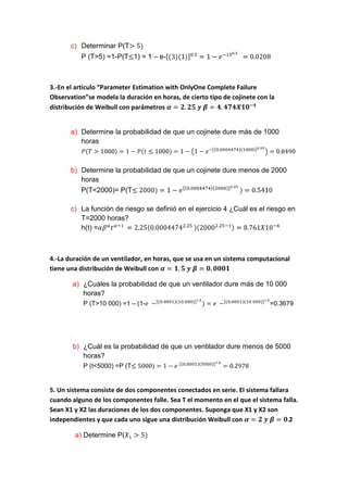c) Determinar P(T
          P (T>5) =1-P(T 1) = 1 – e-



3.-En el articulo “Parameter Estimation with OnlyOne Complete Failure
Observation”se modela la duración en horas, de cierto tipo de cojinete con la
distribución de Weibull con parámetros


       a) Determine la probabilidad de que un cojinete dure más de 1000
          horas



       b) Determine la probabilidad de que un cojinete dure menos de 2000
          horas
          P(T<2000)= P(T

       c) La función de riesgo se definió en el ejercicio 4 ¿Cuál es el riesgo en
          T=2000 horas?
          h(t) =



4.-La duración de un ventilador, en horas, que se usa en un sistema computacional
tiene una distribución de Weibull con

       a) ¿Cuáles la probabilidad de que un ventilador dure más de 10 000
          horas?
           P (T>10 000) =1 – (1-                                           =0.3679




       b) ¿Cuál es la probabilidad de que un ventilador dure menos de 5000
          horas?
           P (t<5000) =P (T


5. Un sistema consiste de dos componentes conectados en serie. El sistema fallara
cuando alguno de los componentes falle. Sea T el momento en el que el sistema falla.
Sean X1 y X2 las duraciones de los dos componentes. Suponga que X1 y X2 son
independientes y que cada uno sigue una distribución Weibull con                  2

        a) Determine P(
 