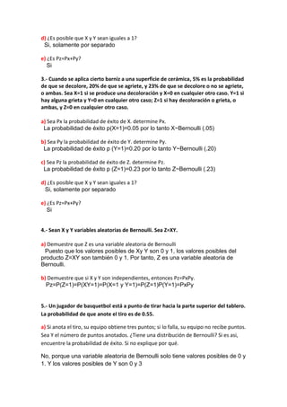 d) ¿Es posible que X y Y sean iguales a 1?
 Si, solamente por separado

e) ¿Es Pz=Px+Py?
   Si

3.- Cuando se aplica cierto barniz a una superficie de cerámica, 5% es la probabilidad
de que se decolore, 20% de que se agriete, y 23% de que se decolore o no se agriete,
o ambas. Sea X=1 si se produce una decoloración y X=0 en cualquier otro caso. Y=1 si
hay alguna grieta y Y=0 en cualquier otro caso; Z=1 si hay decoloración o grieta, o
ambas, y Z=0 en cualquier otro caso.

a) Sea Px la probabilidad de éxito de X. determine Px.
 La probabilidad de éxito p(X=1)=0.05 por lo tanto X~Bernoulli (.05)

b) Sea Py la probabilidad de éxito de Y. determine Py.
 La probabilidad de éxito p (Y=1)=0.20 por lo tanto Y~Bernoulli (.20)

c) Sea Pz la probabilidad de éxito de Z. determine Pz.
 La probabilidad de éxito p (Z=1)=0.23 por lo tanto Z~Bernoulli (.23)

d) ¿Es posible que X y Y sean iguales a 1?
 Si, solamente por separado

e) ¿Es Pz=Px+Py?
   Si


4.- Sean X y Y variables aleatorias de Bernoulli. Sea Z=XY.

a) Demuestre que Z es una variable aleatoria de Bernoulli
  Puesto que los valores posibles de Xy Y son 0 y 1, los valores posibles del
producto Z=XY son también 0 y 1. Por tanto, Z es una variable aleatoria de
Bernoulli.

b) Demuestre que si X y Y son independientes, entonces Pz=PxPy.
  Pz=P(Z=1)=P(XY=1)=P(X=1 y Y=1)=P(Z=1)P(Y=1)=PxPy


5.- Un jugador de basquetbol está a punto de tirar hacia la parte superior del tablero.
La probabilidad de que anote el tiro es de 0.55.

a) Si anota el tiro, su equipo obtiene tres puntos; si lo falla, su equipo no recibe puntos.
Sea Y el número de puntos anotados. ¿Tiene una distribución de Bernoulli? Si es asi,
encuentre la probabilidad de éxito. Si no explique por qué.

No, porque una variable aleatoria de Bernoulli solo tiene valores posibles de 0 y
1. Y los valores posibles de Y son 0 y 3
 