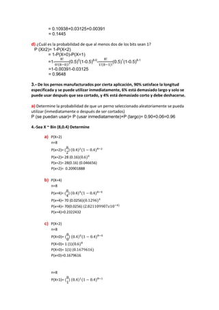 = 0.10938+0.03125+0.00391
         = 0.1445

d) ¿Cuál es la probabilidad de que al menos dos de los bits sean 1?
 P (X≥2)= 1-P(X<2)
         = 1-P(X=0)-P(X=1)
         =1-         (0.5)0(1-0.5)8-0-       (0.5)1(1-0.5)8-1
         =1-0.00391-0.03125
         = 0.9648

3.- De los pernos manufacturados por cierta aplicación, 90% satisface la longitud
especificada y se puede utilizar inmediatamente, 6% está demasiado largo y solo se
puede usar después que sea cortado, y 4% está demasiado corto y debe deshacerse.

a) Determine la probabilidad de que un perno seleccionado aleatoriamente se pueda
utilizar (inmediatamente o después de ser cortados)
P (se puedan usar)= P (usar inmediatamente)+P (largo)= 0.90+0.06=0.96

4.-Sea X ~ Bin (8,0.4) Determine

       a) P(X=2)
           n=8
           P(x=2)=   )
           P(x=2)= 28 (0.16)
           P(x=2)= 28(0.16) (0.046656)
           P(x=2)= 0.20901888

       b) P(X=4)
           n=8
           P(x=4)=   )
           P(x=4)= 70 (0.0256)
           P(x=4)= 70(0.0256) (
           P(x=4)=0.2322432

       c) P(X<2)
           n=8
           P(X<0)=   )
           P(X<0)= 1 (1)
           P(X<0)= 1(1) (
           P(x<0)=0.1679616



           n=8
           P(X<1)=   )
 