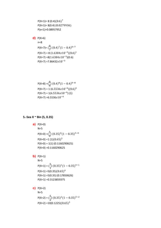 P(X<1)= 8 (0.4)
           P(X<1)= 8(0.4) (
           P(x<1)=0.08957952

       d) P(X>6)
           n=8
           P(X=7)=    )
           P(X=7) = 8 (             )
           P(X=7) =8(             )(0.6)
           P(X=7) =7.86432




           P(X=8) = )
           P(X=7) = 1 (            )
           P(X=7) = 1(            ) (1)
           P(X=7) =6.5536




5.-Sea X ~ Bin (5, 0.35)

       a) P(X=0)
           N=5
           P(X=0) = )
           P(X=0) =1 (1)
           P(X=0) = 1(1) (0.1160290625)
           P(X=0) =0.1160290625

       b) P(X=1)
           N=5
           P(X=1) =   )
           P(X=1) =5(0.35)
           P(X=1) =5(0.35) (0.17850626)
           P(X=1) =0.3123859375

       c) P(X=2)
           N=5
           P(X=2) =   )
           P(X=2) =10(0.1225)
 