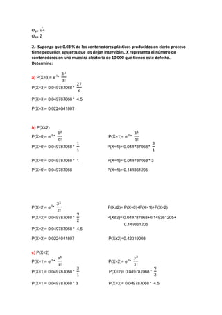 σx=
σx= 2

2.- Suponga que 0.03 % de los contenedores plásticos producidos en cierto proceso
tiene pequeños agujeros que los dejan inservibles. X representa el número de
contenedores en una muestra aleatoria de 10 000 que tienen este defecto.
Determine:


a) P(X=3)= e-3*

P(X=3)= 0.049787068 *

P(X=3)= 0.049787068 * 4.5

P(X=3)= 0.0224041807



b) P(X≤2)

P(X=0)= e-3 *                           P(X=1)= e-3 *

P(X=0)= 0.049787068 *                  P(X=1)= 0.049787068 *


P(X=0)= 0.049787068 * 1                P(X=1)= 0.049787068 * 3

P(X=0)= 0.049787068                    P(X=1)= 0.149361205




P(X=2)= e-3*                            P(X≤2)= P(X=0)+P(X=1)+P(X=2)

P(X=2)= 0.049787068 *                  P(X≤2)= 0.049787068+0.149361205+
                                                0.149361205
P(X=2)= 0.049787068 * 4.5

P(X=2)= 0.0224041807                    P(X≤2)=0.42319008


c) P(X<2)

P(X=1)= e-3 *                           P(X=2)= e-3*

P(X=1)= 0.049787068 *                   P(X=2)= 0.049787068 *

P(X=1)= 0.049787068 * 3                 P(X=2)= 0.049787068 * 4.5
 