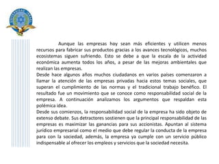 Aunque las empresas hoy sean más eficientes y utilicen menos
recursos para fabricar sus productos gracias a los avances tecnológicos, muchos
ecosistemas siguen sufriendo. Esto se debe a que la escala de la actividad
económica aumenta todos los años, a pesar de las mejoras ambientales que
realizan las empresas.
Desde hace algunos años muchos ciudadanos en varios países comenzaron a
llamar la atención de las empresas privadas hacia estos temas sociales, que
superan el cumplimiento de las normas y el tradicional trabajo benéfico. El
resultado fue un movimiento que se conoce como responsabilidad social de la
empresa. A continuación analizamos los argumentos que respaldan esta
polémica idea.
Desde sus comienzos, la responsabilidad social de la empresa ha sido objeto de
extenso debate. Sus detractores sostienen que la principal responsabilidad de las
empresas es maximizar las ganancias para sus accionistas. Apuntan al sistema
jurídico empresarial como el medio que debe regular la conducta de la empresa
para con la sociedad, además, la empresa ya cumple con un servicio público
indispensable al ofrecer los empleos y servicios que la sociedad necesita.
 