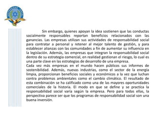 Sin embargo, quienes apoyan la idea sostienen que las conductas
socialmente responsables reportan beneficios relacionados con las
ganancias. Las empresas utilizan sus actividades de responsabilidad social
para contratar a personal y retener al mejor talento de gestión, y para
establecer alianzas con las comunidades a fin de aumentar su influencia en
la legislación. Además, las empresas que integran la responsabilidad social
dentro de su estrategia comercial, en realidad gestionan el riesgo, lo cual es
una parte clave en las estrategias de desarrollo de una empresa.
Cada vez más empresas en el mundo hacen públicos sus informes de
sostenibilidad. Además, nuevas industrias, como el sector de la energía
limpia, proporcionan beneficios sociales y económicos a la vez que luchan
contra problemas ambientales como el cambio climático. El resultado de
esta combinación se ha calificado como una de las mayores oportunidades
comerciales de la historia. El modo en que se define y se practica la
responsabilidad social varía según la empresa. Pero para todas ellas, la
perspectiva parece ser que los programas de responsabilidad social son una
buena inversión.
 