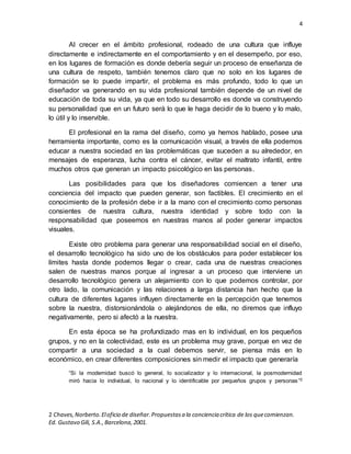 4
2 Chaves,Norberto.Eloficio de diseñar.Propuestasa la conciencia crítica de los quecomienzan.
Ed. Gustavo Gili, S.A.,Barcelona,2001.
Al crecer en el ámbito profesional, rodeado de una cultura que influye
directamente e indirectamente en el comportamiento y en el desempeño, por eso,
en los lugares de formación es donde debería seguir un proceso de enseñanza de
una cultura de respeto, también tenemos claro que no solo en los lugares de
formación se lo puede impartir, el problema es más profundo, todo lo que un
diseñador va generando en su vida profesional también depende de un nivel de
educación de toda su vida, ya que en todo su desarrollo es donde va construyendo
su personalidad que en un futuro será lo que le haga decidir de lo bueno y lo malo,
lo útil y lo inservible.
El profesional en la rama del diseño, como ya hemos hablado, posee una
herramienta importante, como es la comunicación visual, a través de ella podemos
educar a nuestra sociedad en las problemáticas que suceden a su alrededor, en
mensajes de esperanza, lucha contra el cáncer, evitar el maltrato infantil, entre
muchos otros que generan un impacto psicológico en las personas.
Las posibilidades para que los diseñadores comiencen a tener una
conciencia del impacto que pueden generar, son factibles. El crecimiento en el
conocimiento de la profesión debe ir a la mano con el crecimiento como personas
consientes de nuestra cultura, nuestra identidad y sobre todo con la
responsabilidad que poseemos en nuestras manos al poder generar impactos
visuales.
Existe otro problema para generar una responsabilidad social en el diseño,
el desarrollo tecnológico ha sido uno de los obstáculos para poder establecer los
límites hasta donde podemos llegar o crear, cada una de nuestras creaciones
salen de nuestras manos porque al ingresar a un proceso que interviene un
desarrollo tecnológico genera un alejamiento con lo que podemos controlar, por
otro lado, la comunicación y las relaciones a larga distancia han hecho que la
cultura de diferentes lugares influyen directamente en la percepción que tenemos
sobre la nuestra, distorsionándola o alejándonos de ella, no diremos que influyo
negativamente, pero si afectó a la nuestra.
En esta época se ha profundizado mas en lo individual, en los pequeños
grupos, y no en la colectividad, este es un problema muy grave, porque en vez de
compartir a una sociedad a la cual debemos servir, se piensa más en lo
económico, en crear diferentes composiciones sin medir el impacto que generaría
“Si la modernidad buscó lo general, lo socializador y lo internacional, la posmodernidad
miró hacia lo individual, lo nacional y lo identificable por pequeños grupos y personas”2
 