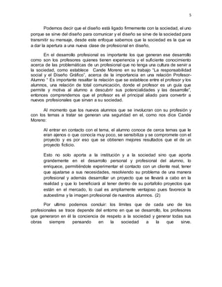 5
Podemos decir que el diseño está ligado firmemente con la sociedad, el uno
porque se sirve del diseño para comunicar y el diseño se sirve de la sociedad para
transmitir su mensaje, desde este enfoque sabemos que la sociedad es la que va
a dar la apertura a una nueva clase de profesional en diseño,
En el desarrollo profesional es importante los que generan ese desarrollo
como son los profesores quienes tienen experiencia y el suficiente conocimiento
acerca de las problemáticas de un profesional que no tenga una cultura de servir a
la sociedad, como establece Cande Moreno en su trabajo “La responsabilidad
social y el Diseño Gráfico”, acerca de la importancia en una relación Profesor-
Alumno “ Es importante resaltar la relación que se establece entre el profesor y los
alumnos, una relación de total comunicación, donde el profesor es un guía que
permite y motiva al alumno a descubrir sus potencialidades y las desarrolle”,
entonces comprendemos que el profesor es el principal aliado para convertir a
nuevos profesionales que sirvan a su sociedad.
Al momento que los nuevos alumnos que se involucran con su profesión y
con los temas a tratar se generan una seguridad en el, como nos dice Cande
Moreno:
Al entrar en contacto con el tema, el alumno conoce de cerca temas que le
eran ajenos o que conocía muy poco, se sensibiliza y se compromete con el
proyecto y es por eso que se obtienen mejores resultados que el de un
proyecto ficticio.
Esto no solo aporta a la institución y a la sociedad sino que aporta
grandemente en el desarrollo personal y profesional del alumno, lo
enriquece, permitiéndole experimentar el contacto con un cliente real, tener
que ajustarse a sus necesidades, resolviendo su problema de una manera
profesional y además desarrollar un proyecto que se llevará a cabo en la
realidad y que lo beneficiará al tener dentro de su portafolio proyectos que
están en el mercado, lo cual es ampliamente ventajoso pues favorece la
autoestima y la imagen profesional de nuestros alumnos. (2)
Por ultimo podemos concluir: los límites que de cada uno de los
profesionales se trace depende del entorno en que se desarrollo, los profesores
que generaron en él la conciencia de respeto a la sociedad y generar todas sus
obras siempre pensando en la sociedad a la que sirve.
 