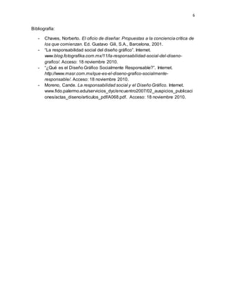 6
Bibliografía:
- Chaves, Norberto. El oficio de diseñar. Propuestas a la conciencia crítica de
los que comienzan. Ed. Gustavo Gili, S.A., Barcelona, 2001.
- “La responsabilidad social del diseño gráfico”. Internet.
www.blog.fotografika.com.mx/11/la-responsabilidad-social-del-diseno-
grafico/. Acceso: 18 noviembre 2010.
- “¿Qué es el Diseño Gráfico Socialmente Responsable?”. Internet.
http://www.masr.com.mx/que-es-el-diseno-grafico-socialmente-
responsable/. Acceso: 18 noviembre 2010.
- Moreno, Cande. La responsabilidad social y el Diseño Gráfico. Internet.
www.fido.palermo.edu/servicios_dyc/encuentro2007/02_auspicios_publicaci
ones/actas_diseno/articulos_pdf/A068.pdf. Acceso: 18 noviembre 2010.
 