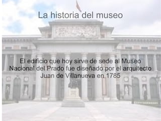 La historia del museo
El edificio que hoy sirve de sede al Museo
Nacional del Prado fue diseñado por el arquitecto
Juan de Villanueva en 1785
 