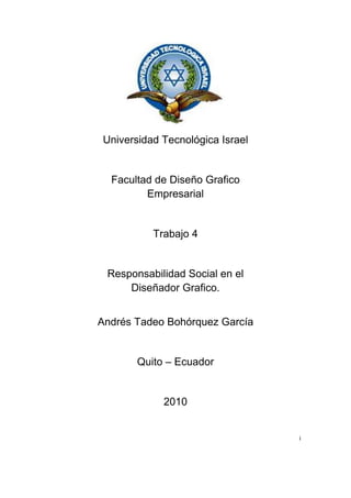 Universidad Tecnológica Israel<br />Facultad de Diseño Grafico                                           Empresarial<br />Trabajo 4<br />Responsabilidad Social en el<br />Diseñador Grafico.<br />Andrés Tadeo Bohórquez García<br />Quito – Ecuador<br />2010<br />i<br />Indice<br />Tema de investigación………………………………………...3<br />Bibliografía………………………………………………………5<br />ii<br />Responsabilidad Social en el <br />Diseño Grafico<br />La responsabilidad social de un diseñador grafico en el ámbito de hacer publicidad de cualquier empresa o negocio; en el mundo de los diseñadores han perdido la capacidad de agregar un valor estilístico en las marcas, estructuras y las relaciones que podrían ser utilizadas en promociones.<br />El diseño grafico nos podría servir para un bien en nuestra sociedad en el ámbito de resolver problemas no comerciales para animar la participación democrática y nuevas formas de interacción social; para expresar ideas, valores y emociones que se originen desde las bases, entre gente común (nosotros), en nuestros vecindarios, con nuestras propias preocupaciones.<br />Para interpretar las sensaciones y el ambiente en el que se desarrolla el diseñador grafico no se necesario investigar, las personas que se desenvuelve en el diseño se les hace muy difícil mantener la sensación de resaca y la abrumadora presencia de imágenes. Se estima que la población mundial de diseñadores gráficos es en torno a 1.5 millones, de los cuales la basta mayoría empleamos nuestras habilidades para promover el consumismo mientras ignoramos cuestiones culturales, políticas o las causas humanitarias, que desesperadamente necesitan la fuerza de la comunicación visual y el diseño informativo.<br />De acuerdo a Norberto Chaves, y visto desde afuera, el diseño gráfico es sólo un oficio al cual no se puede juzgar como disciplina en crisis por falta de temática social, dentro de su práctica académica o profesional. Como tal, está sujeto a la trayectoria marcada por quien lo ejecute o demande, y en todo caso es la sociedad que orienta sus servicios quien representa tal crisis. Forma sobre función, función sobre mensaje, mensaje sobre idea; si de algo parece adolescer nuestro actual papel de comunicadores visuales dentro la sociedad, es de una posición crítica participativa. No obstante, con respecto a esto último, de manera irónica y brusca, hoy tenemos centenares de ejemplos relacionados a la participación pública general (incluyamos la parte gráfica) como respuesta a nuestra actual desestabilidad política, económica o social, ambiente dentro del cual el diseño gráfico parece haber comenzado a gestar una nueva ideología correspondiente a sus principios como disciplina. <br />Por otro lado, y visto desde adentro, actualmente el diseñador gráfico como profesional parece sufrir una crisis general de identidad; saber cuáles son sus alcances y sus limitaciones; conocer tan sólo una descripción clara de lo que hacemos sin necesidad de mencionar cada uno de los artificios producidos con nuestro esfuerzo parece ser una incógnita enorme y penosa. Casi a cualquier persona que se le pregunte cuál es su percepción del diseño, invariablemente contestará algo relacionado a los productos que consume de manera directa o mediante la publicidad.<br />3<br />“Si la modernidad buscó lo general, lo socializador y lo internacional, la posmodernidad miró hacia lo individual, lo nacional y lo identificable por pequeños grupos y personas”. (1)<br />Esto no explica sino describe nuestro actual estado socioeconómico, mismo que, parece tener más fe en las marcas comerciales —que piensan en cada uno de sus usuarios— que en ideas sociales. Contradictoriamente, los valores modernistas parecen no ser del todo desechados sino retomados y transformados para alcanzar diferentes objetivos, a veces vagamente identificados o clarificados, la mayor de las veces pasajeros. “El posmodernismo es manifestado en la esfera del arte y la cultura como la expresión incontenible de la prospectiva social de la pequeña burguesía. Rechaza la ciencia y su aplicación a los asuntos sociales. Sus características sobresalientes son la promoción de falta de orden u organización y su oposición a objetivos comunes y propósitos sociales. Es anárquico, individualista y reclama ser libre de valores. El posmodernismo canibaliza y re-usa todo lo viejo para producir lo nuevo que es meramente reciclado.” (2)<br />“Un movimiento que concierne aspectos de reflexión estética sobre la naturaleza de la modernidad”. Basado en teorías como la de Tierno Galván o Anthony Giddens me cuestiono la existencia de la llamada posmodernidad como tal, quizás como tan sólo un movimiento contracultural aún correspondiente a la era moderna. Esto, debido a la ausencia de claves concretas que nos indiquen un cambio sustancial de fondo en la estructura social durante más de dos siglos.<br />Hoy, muchos mantienen que nos encontramos frente al comienzo de una nueva era a la que han de responder las ciencias sociales, y que trasciende a la misma modernidad. Se ha sugerido una curiosa variedad de términos para referirse a esa transición, algunos de los cuales hacen directa referencia al surgimiento de un nuevo tipo de sistema social (como la sociedad de la información o la sociedad del consumo); no obstante, la mayoría de esos términos sugieren más bien que el anterior estado de las cosas está llegando a su fin (posmodernidad, poscapitalismo, la sociedad postindustrial y así sucesivamente).<br />Algunos de los debates relacionados con esas cuestiones se concentran principalmente sobre las transformaciones institucionales, especialmente aquellos que plantean que nos movemos de un sistema fundamentado en la fabricación de bienes de consumo a otro cuya preocupación central descansa en la información.<br /> Pelta, Raquel. Diseñar hoy. Temas contemporáneos de diseño gráfico. Ed. Paidós Ibérica, S.A., Barcelona, 2004. pp. 38, 39. <br /> Vattimo, Gianni. The End of Modernity: Nihilism and Hermeneutics in Postmodern Culture. John Hopkins University Press, Baltimore, 1988.<br />4<br />Bibliografía<br />1 – Poynor, Rick. Citado por Norman Solomon en -Designers Fighting Commercialism?. AlertNet, 2001. <br />2 – Chaves, Norberto. El oficio de diseñar. Propuestas a la conciencia crítica de los que comienzan. Ed. Gustavo Gili, S.A., Barcelona, 2001. <br />3 – Pelta, Raquel. Diseñar hoy. Temas contemporáneos de diseño gráfico. Ed. Paidós Ibérica, S.A., Barcelona, 2004.<br />4 – Vattimo, Gianni. The End of Modernity: Nihilism and Hermeneutics in Postmodern Culture. John Hopkins University Press, Baltimore, 1988.<br />5 – Giddens, Anthony. Consecuencias de la modernidad. Alianza Editorial, S.A., Madrid, 1999. <br />5<br />