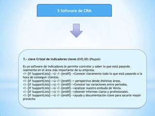 5 Software de CRM
1.- clave Cristal de indicadores claves (€45,00) (Paypal)
Es un software de indicadores le permite controlar y saber lo que está pasando
realmente en el área más importante de su empresa.
<!--[if !supportLists]-->ü <!--[endif]-->Conocer claramente todo lo que está pasando a la
hora de conseguir clientes.
<!--[if !supportLists]-->ü <!--[endif]--> perspectiva desde distintas áreas.
<!--[if !supportLists]-->ü <!--[endif]-->Conocer las variaciones entre periodos.
<!--[if !supportLists]-->ü <!--[endif]-->analizar nuestro embudo de Venta.
<!--[if !supportLists]-->ü <!--[endif]-->obtener informes claros y profesionales.
<!--[if !supportLists]-->ü <!--[endif]-->ayuda y documentación clave para sacarle mayor
provecho
 