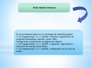B-kin Market Interact
Es la herramienta básica en tu estrategia de marketing digital:
<!--[if !supportLists]-->ü <!--[endif]-->Gestión y seguimiento de
campañas (buscadores, banners, email, SMS)
Configuración y publicación de páginas de registro.
<!--[if !supportLists]-->ü <!--[endif]-->captación, seguimiento y
valoración de clientes potenciales.
<!--[if !supportLists]-->ü <!--[endif]-->Integración con el ciclo de
ventas
 