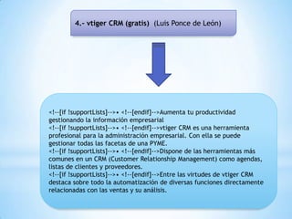 4.- vtiger CRM (gratis) (Luis Ponce de León)
<!--[if !supportLists]-->• <!--[endif]-->Aumenta tu productividad
gestionando la información empresarial
<!--[if !supportLists]-->• <!--[endif]-->vtiger CRM es una herramienta
profesional para la administración empresarial. Con ella se puede
gestionar todas las facetas de una PYME.
<!--[if !supportLists]-->• <!--[endif]-->Dispone de las herramientas más
comunes en un CRM (Customer Relationship Management) como agendas,
listas de clientes y proveedores.
<!--[if !supportLists]-->• <!--[endif]-->Entre las virtudes de vtiger CRM
destaca sobre todo la automatización de diversas funciones directamente
relacionadas con las ventas y su análisis.
 