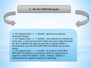 5.- NG 2012 ERP/CRM (gratis
<!--[if !supportLists]-->• <!--[endif]-->gestiona tu empresa
ahorrando tiempo.
<!--[if !supportLists]-->• <!--[endif]-->Una empresa se compone de
varios ejes, y para que funcionen tienen que estar todos alineados.
Por ello, la gestión de cada uno de ellos es imprescindible, y
herramientas como NG 2012 ERP/CRM Free Edición son de gran
ayuda.
<!--[if !supportLists]-->• <!--[endif]-->El objetivo de NG 2012
ERP/CRM Free Edición es centralizar todos los aspectos de tu
negocio a través de módulos: ventas, compras, logística y
almacenamiento, gestión comercial y marketing.
 