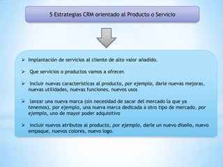 5 Estrategias CRM orientado al Producto o Servicio
 Implantación de servicios al cliente de alto valor añadido.
 Que servicios o productos vamos a ofrecer.
 Incluir nuevas características al producto, por ejemplo, darle nuevas mejoras,
nuevas utilidades, nuevas funciones, nuevos usos
 lanzar una nueva marca (sin necesidad de sacar del mercado la que ya
tenemos), por ejemplo, una nueva marca dedicada a otro tipo de mercado, por
ejemplo, uno de mayor poder adquisitivo
 incluir nuevos atributos al producto, por ejemplo, darle un nuevo diseño, nuevo
empaque, nuevos colores, nuevo logo.
 
