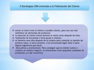 5 Estrategias CRM orientado a la Fidelización del Cliente
 sumar un buen trato al cliente o posible cliente, para una vez más
satisfacer las demandas de productos
 La atención al cliente (tanto durante la venta como después de ella).
 realización de encuestas o focos grupo a clientes.
 es llamarlo unos días después de la compra para consultar su opinión de
primera mano, si está contento, si ha encontrado algún fallo o tiene
alguna sugerencia que hacer.
 Descuentos y promociones: Para conseguir que el cliente vuelva a
comprar en nuestro negocio, es interesante crear pequeñas campañas de
promoción y/o dar incentivos.
 