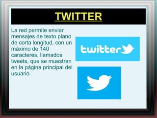 TWITTER
La red permite enviar
mensajes de texto plano
de corta longitud, con un
máximo de 140
caracteres, llamados
tweets, que se muestran
en la página principal del
usuario.
 