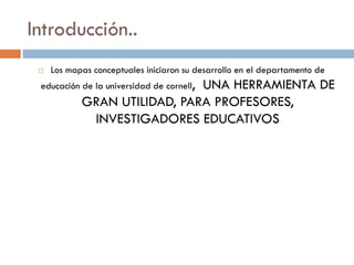 Introducción..
 Los mapas conceptuales iniciaron su desarrollo en el departamento de
educación de la universidad de cornell, UNA HERRAMIENTA DE
GRAN UTILIDAD, PARA PROFESORES,
INVESTIGADORES EDUCATIVOS
 