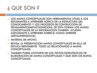 ¿ QUE SON ?
 LOS MAPAS CONCEPTUALES SON HERRAMIENTAS UTILES A LOS
ESTUDIANTES A APRENDER ACERCA DE LA ESTRUCTURA DEL
CONOCIMIENTO Y LOS PROCESOS DE CONTRUCCION DE
PENSAMIENTO(METACOGNICION). DE ESTA FORMA LOS MAPAS
CONCEPTUALES DE LA INFORMACION TAMBIEN AYUDAN
ALETUDIANTE A APRENDER SOBRE EL COMO APREDER
(METAAPRENDIZAJE).
 MATERAIL DE APOYO
 REVISA LA PRESENTACION MAPAS CONCEPTUALES EN ELLA SE
EXPLICA BREVEMENTE TODO LO RELACIONADO A MAPAS
CONCEPTUALES.
 TAMBIEN PUEDE APOYARTE NE LOS TEXTOS ESTRATEGICOS DE
ELABORACION DE MAPAS CONCEPTUALES Y QUE SON OS MAPAS
CONCEPTUALES.
 