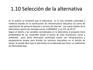 1.10 Selección de la alternativa
En el análisis se encontró que la alternativa es la mas rentable sostenible y
moderna basada en la construcción de infraestructura educativa así como de
capacitación de personal docente y servicio de internet . Los costos totales de la
alternativa a precio de mercado suman s/10268255 y un C/E de 45.27
Según el diseño y las variables consideradas en la alternativa el proyecto tiene
probabilidad de ser sostenible desde el punto de vista económico, social y
ambiental pues dicha alternativa contempla contar con infraestructura y
equipamiento propio para brindar los servicios educativos en el distrito de
Umari. Se puede decir que la alternativa es la adecuada por tener un coeficiente
de efectividad bajo.
 