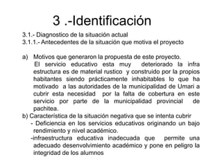 3 .-Identificación
3.1.- Diagnostico de la situación actual
3.1.1.- Antecedentes de la situación que motiva el proyecto
a) Motivos que generaron la propuesta de este proyecto.
El servicio educativo esta muy deteriorado la infra
estructura es de material rustico y construido por la propios
habitantes siendo prácticamente inhabitables lo que ha
motivado a las autoridades de la municipalidad de Umari a
cubrir esta necesidad por la falta de cobertura en este
servicio por parte de la municipalidad provincial de
pachitea.
b) Característica de la situación negativa que se intenta cubrir
- Deficiencia en los servicios educativos originando un bajo
rendimiento y nivel académico.
-infraestructura educativa inadecuada que permite una
adecuado desenvolvimiento académico y pone en peligro la
integridad de los alumnos
 