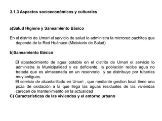 3.1.3 Aspectos socioeconómicos y culturales
a)Salud Higiene y Saneamiento Básico
En el distrito de Umari el servicio de salud lo administra la microred pachitea que
depende de la Red Huánuco (Ministerio de Salud)
b)Saneamiento Básico
El abastecimiento de agua potable en el distrito de Umari el servicio lo
administra la Municipalidad y es deficiente, la población recibe agua no
tratada que es almacenada en un reservorio y se distribuye por tuberías
muy antiguas.
El servicio de alcantarillado en Umari , que mediante gestion local tiene una
poza de oxidación a la que llega las aguas residuales de las viviendas
carecen de mantenimiento en la actualidad
C) Características de las viviendas y el entorno urbano
 