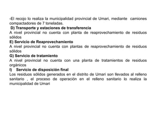 -El recojo lo realiza la municipalidad provincial de Umari, mediante camiones
compactadores de 7 toneladas.
D) Transporte y estaciones de transferencia
A nivel provincial no cuenta con planta de reaprovechamiento de residuos
sólidos
E) Servicio de Reaprovechamiento
A nivel provincial no cuenta con plantas de reaprovechamiento de residuos
sólidos
G) Servicio de tratamiento
A nivel provincial no cuenta con una planta de tratamientos de residuos
orgánicos
I) Servicio de disposición final
Los residuos sólidos generados en el distrito de Umari son llevados al relleno
sanitario , el proceso de operación en el relleno sanitario lo realiza la
municipalidad de Umari
 