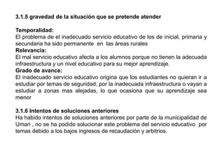 3.1.5 gravedad de la situación que se pretende atender
Temporalidad:
El problema de el inadecuado servicio educativo de los de inicial, primaria y
secundaria ha sido permanente en las áreas rurales
Relevancia:
El mal servicio educativo afecta a los alumnos porque no tienen la adecuada
infraestructura y un nivel educativo para su mejor aprendizaje.
Grado de avance:
El inadecuado servicio educativo origina que los estudiantes no quieran ir a
estudiar por temas de seguridad, por la inadecuada infraestructura o vayan a
estudiar a zonas mas alejadas, lo que ocasiona que su aprendizaje sea
menor
3.1.6 Intentos de soluciones anteriores
Ha habido intentos de soluciones anteriores por parte de la municipalidad de
Umari , no se ha podido solucionar este problema del servicio educativo por
temas debido a los bajos ingresos de recaudación y arbitrios.
 